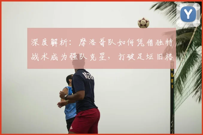 深度解析:摩洛哥队如何凭借独特战术成为强队克星,打破足坛旧格局