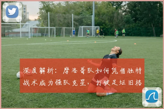 深度解析：摩洛哥队如何凭借独特战术成为强队克星，打破足坛旧格局