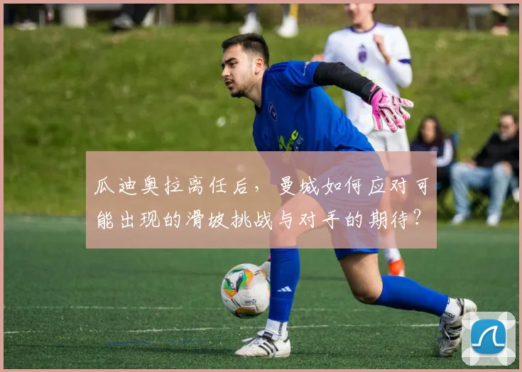 瓜迪奥拉离任后,曼城如何应对可能出现的滑坡挑战与对手的期待?
