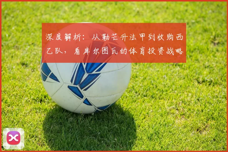 深度解析：从勒芒升法甲到收购西乙队，看库尔图瓦的体育投资战略与布局
