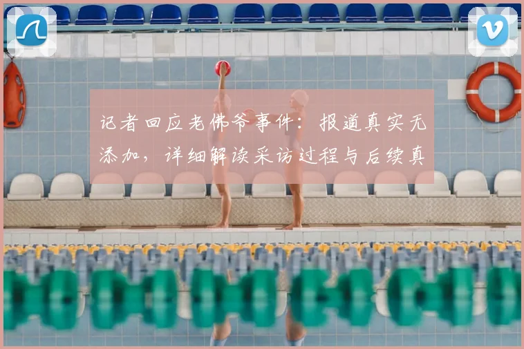 记者回应老佛爷事件:报道真实无添加,详细解读采访过程与后续真相