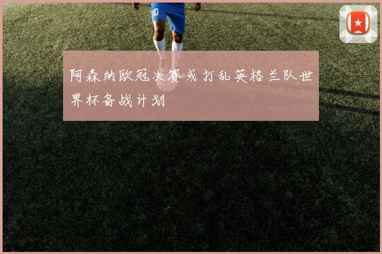 阿森纳欧冠决赛或打乱英格兰队世界杯备战计划
