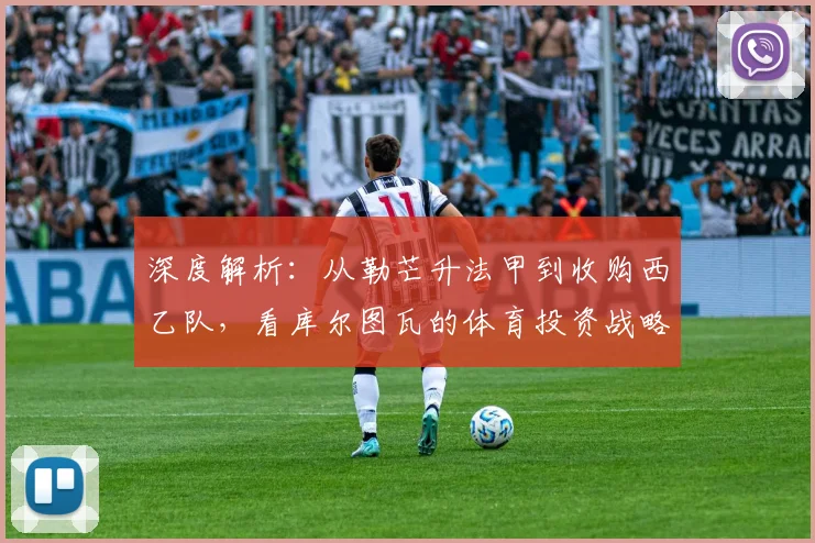 深度解析:从勒芒升法甲到收购西乙队,看库尔图瓦的体育投资战略与布局