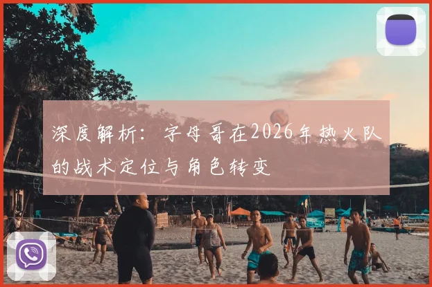 深度解析：字母哥在2026年热火队的战术定位与角色转变