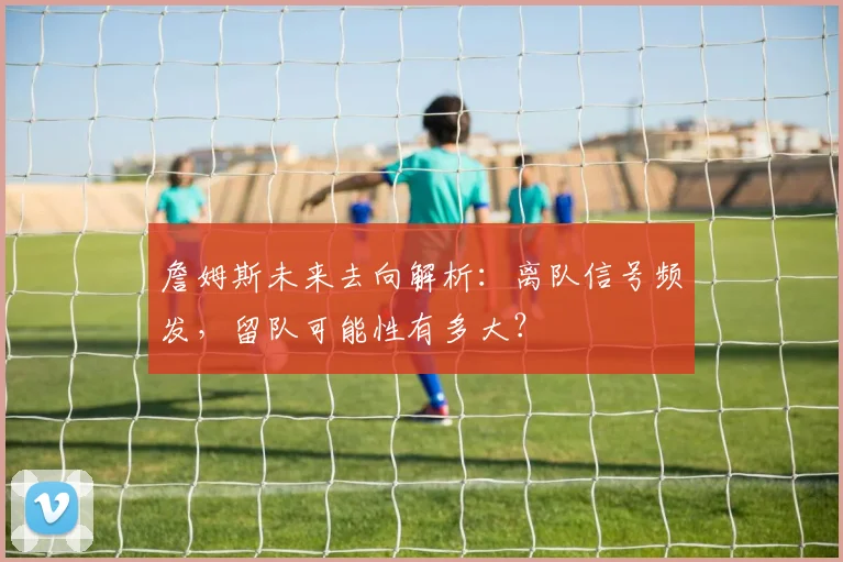 詹姆斯未来去向解析：离队信号频发，留队可能性有多大？