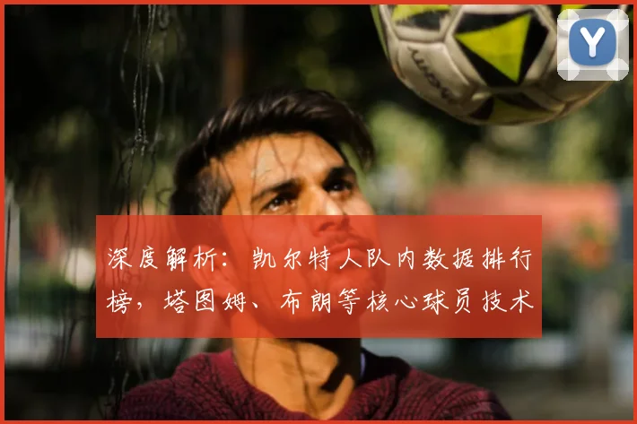 深度解析:凯尔特人队内数据排行榜,塔图姆、布朗等核心球员技术统计全览